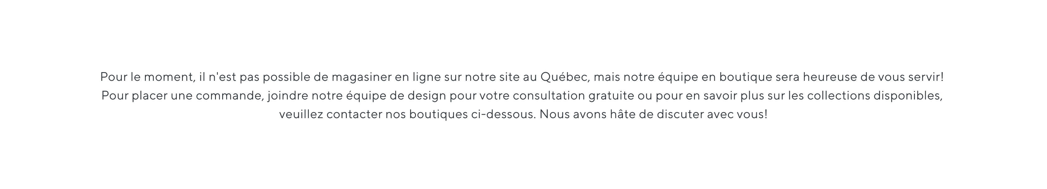 Pour le moment, il n'est pas possible de magasiner en ligne sur notre site au Québec, mais notre équipe en boutique sera heureuse de vous servir! Pour placer une commande, joindre notre équipe de design pour votre consultation gratuite ou pour en savoir plus sur les collections disponibles, veuillez contacter nos boutiques ci-dessous. Nous avons hâte de discuter avec vous!