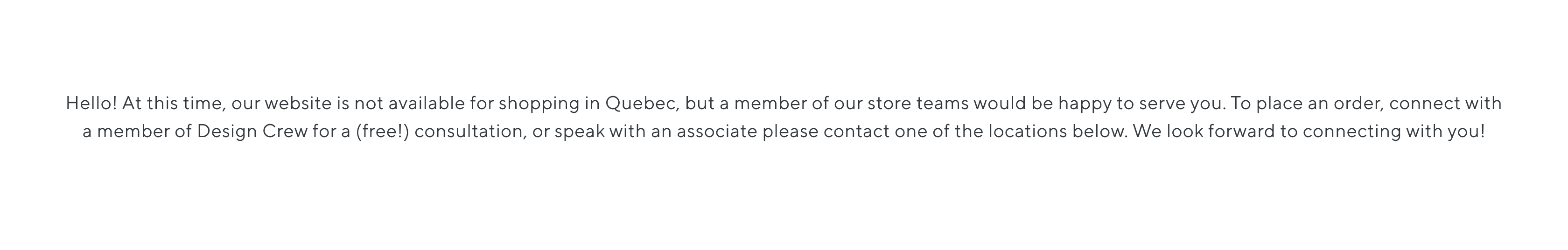 Hello! At this time, our website is not avallable for shopping in Quebec, but a member of our store teams would be happy to serve you. lo place an order, connect with amember of Desian Crew for alfreell consultation or chenk with an ascariate please contact one of the locatione below We look forward to connecting with voul