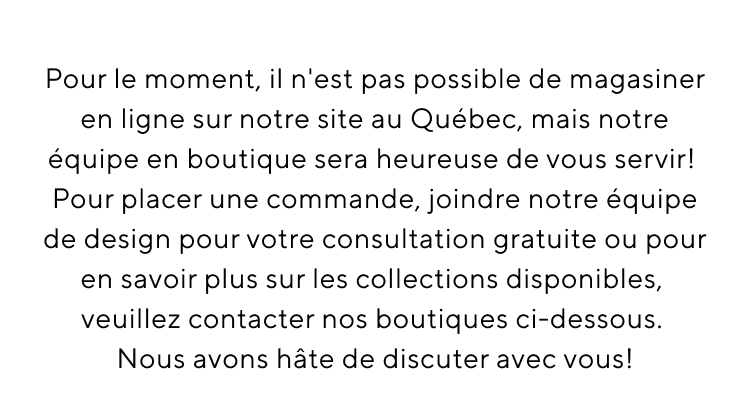 Pour le moment, il n'est pas possible de magasiner en ligne sur notre site au Québec, mais notre équipe en boutique sera heureuse de vous servir! Pour placer une commande, joindre notre équipe de design pour votre consultation gratuite ou pour en savoir plus sur les collections disponibles, veuillez contacter nos boutiques ci-dessous. Nous avons hâte de discuter avec vous!