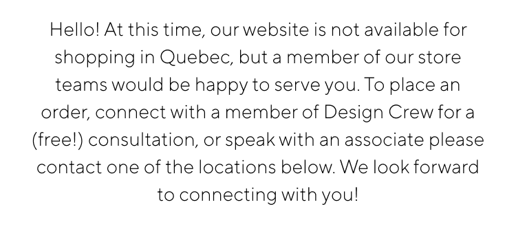 Hello! At this time, our website is not avallable for shopping in Quebec, but a member of our store teams would be happy to serve you. lo place an order, connect with amember of Desian Crew for alfreell consultation or chenk with an ascariate please contact one of the locatione below We look forward to connecting with voul